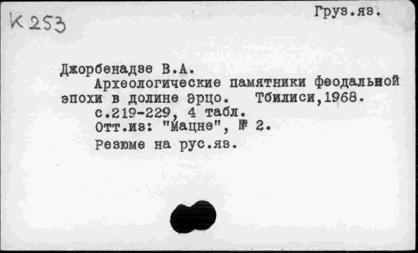 ﻿Груз.яз.
Джорбенадзе В.А.
Археологические памятники феодальной эпохи в долине эрцо. Тбилиси,1968.
с.219-229, 4 табл.
Отт.из: "Мацне", f₽ 2.
Резюме на рус.яз.